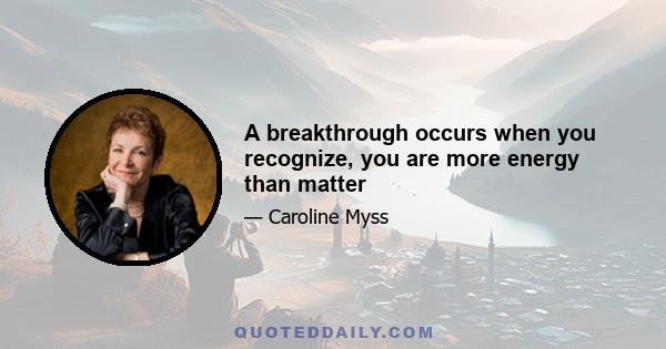 A breakthrough occurs when you recognize, you are more energy than matter