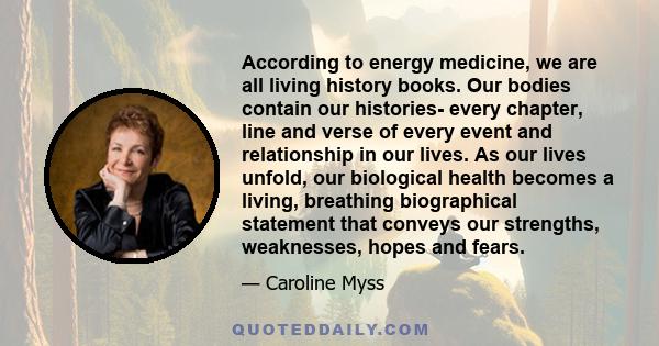 According to energy medicine, we are all living history books. Our bodies contain our histories- every chapter, line and verse of every event and relationship in our lives. As our lives unfold, our biological health