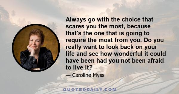 Always go with the choice that scares you the most, because that's the one that is going to require the most from you. Do you really want to look back on your life and see how wonderful it could have been had you not