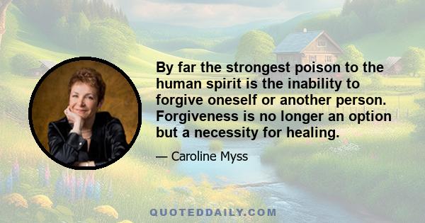 By far the strongest poison to the human spirit is the inability to forgive oneself or another person. Forgiveness is no longer an option but a necessity for healing.