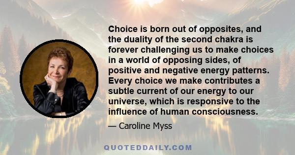 Choice is born out of opposites, and the duality of the second chakra is forever challenging us to make choices in a world of opposing sides, of positive and negative energy patterns. Every choice we make contributes a