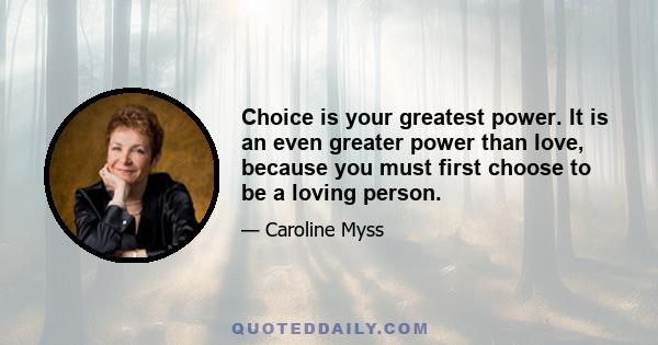 Choice is your greatest power. It is an even greater power than love, because you must first choose to be a loving person.