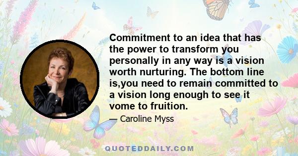 Commitment to an idea that has the power to transform you personally in any way is a vision worth nurturing. The bottom line is,you need to remain committed to a vision long enough to see it vome to fruition.