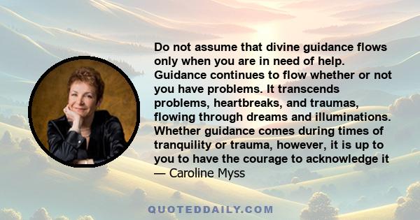 Do not assume that divine guidance flows only when you are in need of help. Guidance continues to flow whether or not you have problems. It transcends problems, heartbreaks, and traumas, flowing through dreams and