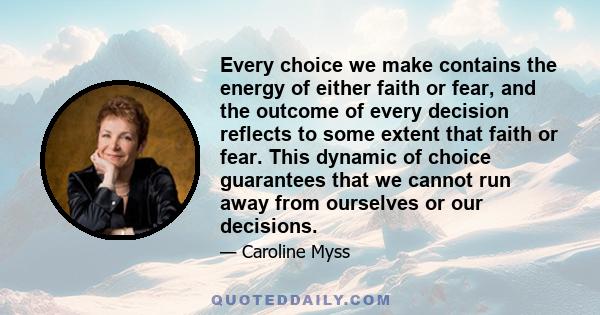 Every choice we make contains the energy of either faith or fear, and the outcome of every decision reflects to some extent that faith or fear. This dynamic of choice guarantees that we cannot run away from ourselves or 