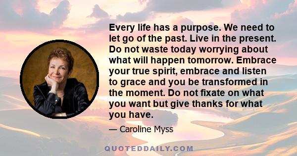 Every life has a purpose. We need to let go of the past. Live in the present. Do not waste today worrying about what will happen tomorrow. Embrace your true spirit, embrace and listen to grace and you be transformed in