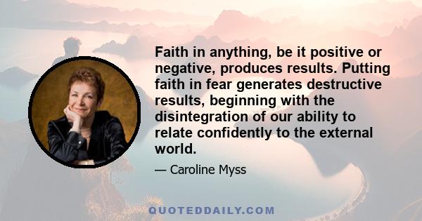 Faith in anything, be it positive or negative, produces results. Putting faith in fear generates destructive results, beginning with the disintegration of our ability to relate confidently to the external world.