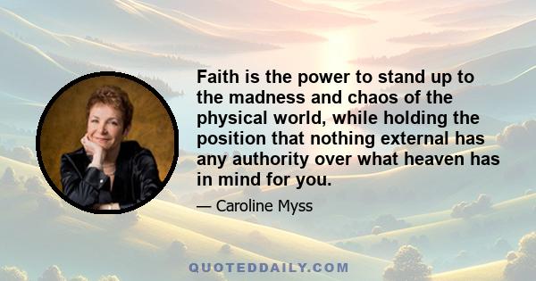 Faith is the power to stand up to the madness and chaos of the physical world, while holding the position that nothing external has any authority over what heaven has in mind for you.