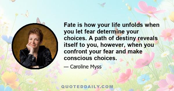 Fate is how your life unfolds when you let fear determine your choices. A path of destiny reveals itself to you, however, when you confront your fear and make conscious choices.