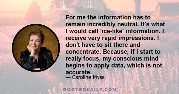 For me the information has to remain incredibly neutral. It's what I would call 'ice-like' information. I receive very rapid impressions. I don't have to sit there and concentrate. Because, if I start to really focus,