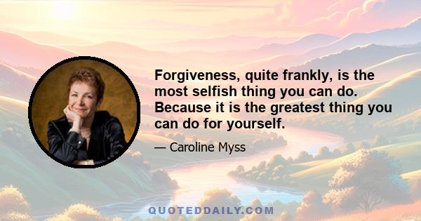 Forgiveness, quite frankly, is the most selfish thing you can do. Because it is the greatest thing you can do for yourself.