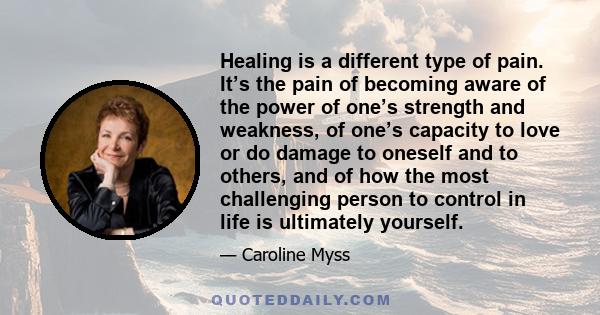 Healing is a different type of pain. It’s the pain of becoming aware of the power of one’s strength and weakness, of one’s capacity to love or do damage to oneself and to others, and of how the most challenging person