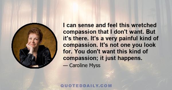 I can sense and feel this wretched compassion that I don't want. But it's there. It's a very painful kind of compassion. It's not one you look for. You don't want this kind of compassion; it just happens.