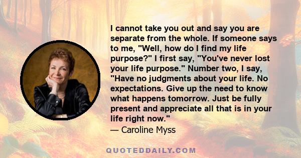 I cannot take you out and say you are separate from the whole. If someone says to me, Well, how do I find my life purpose? I first say, You've never lost your life purpose. Number two, I say, Have no judgments about