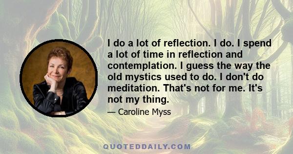 I do a lot of reflection. I do. I spend a lot of time in reflection and contemplation. I guess the way the old mystics used to do. I don't do meditation. That's not for me. It's not my thing.