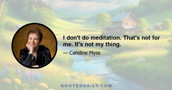 I don't do meditation. That's not for me. It's not my thing.