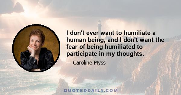 I don't ever want to humiliate a human being, and I don't want the fear of being humiliated to participate in my thoughts.