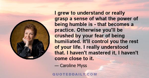 I grew to understand or really grasp a sense of what the power of being humble is - that becomes a practice. Otherwise you'll be crushed by your fear of being humiliated. It'll control you the rest of your life. I