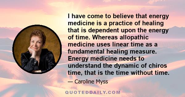 I have come to believe that energy medicine is a practice of healing that is dependent upon the energy of time. Whereas allopathic medicine uses linear time as a fundamental healing measure. Energy medicine needs to