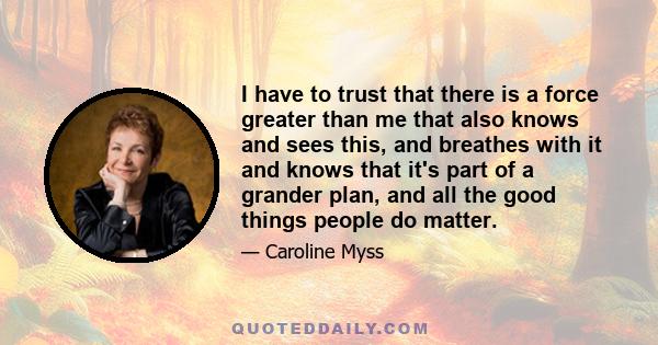 I have to trust that there is a force greater than me that also knows and sees this, and breathes with it and knows that it's part of a grander plan, and all the good things people do matter.