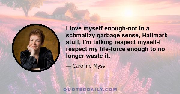 I love myself enough-not in a schmaltzy garbage sense, Hallmark stuff, I'm talking respect myself-I respect my life-force enough to no longer waste it.