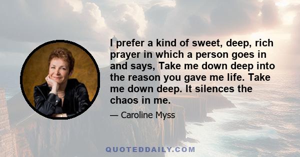 I prefer a kind of sweet, deep, rich prayer in which a person goes in and says, Take me down deep into the reason you gave me life. Take me down deep. It silences the chaos in me.