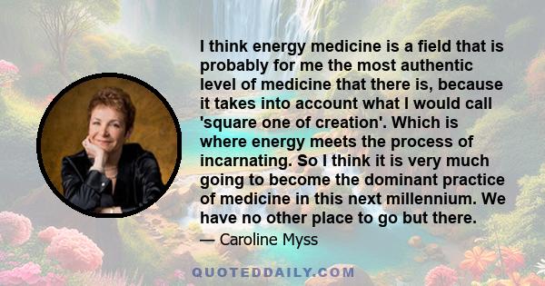 I think energy medicine is a field that is probably for me the most authentic level of medicine that there is, because it takes into account what I would call 'square one of creation'. Which is where energy meets the