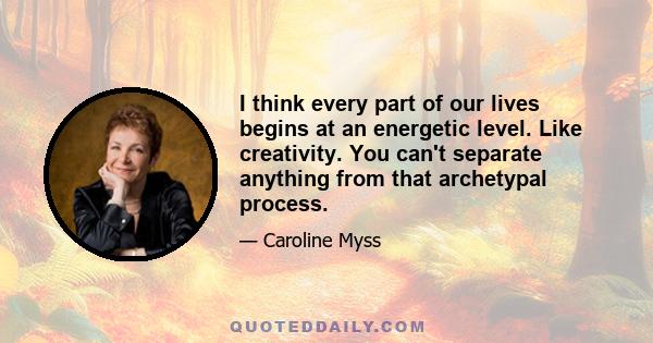 I think every part of our lives begins at an energetic level. Like creativity. You can't separate anything from that archetypal process.