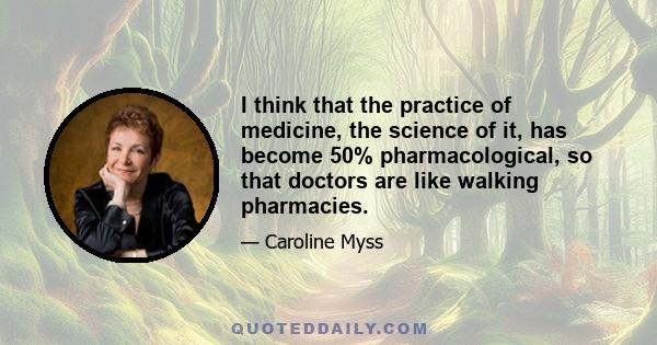 I think that the practice of medicine, the science of it, has become 50% pharmacological, so that doctors are like walking pharmacies.