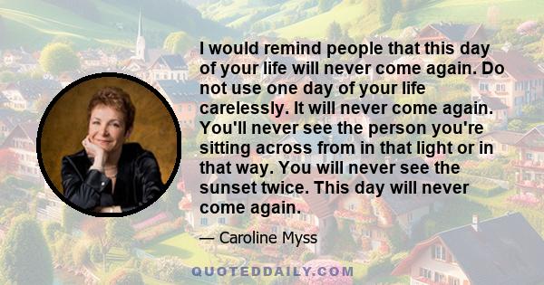 I would remind people that this day of your life will never come again. Do not use one day of your life carelessly. It will never come again. You'll never see the person you're sitting across from in that light or in