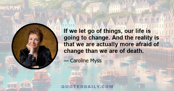 If we let go of things, our life is going to change. And the reality is that we are actually more afraid of change than we are of death.