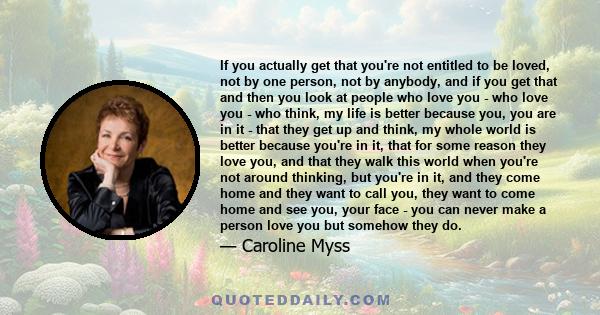 If you actually get that you're not entitled to be loved, not by one person, not by anybody, and if you get that and then you look at people who love you - who love you - who think, my life is better because you, you