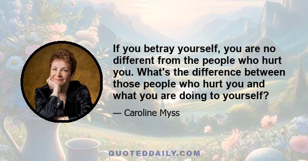 If you betray yourself, you are no different from the people who hurt you. What's the difference between those people who hurt you and what you are doing to yourself?