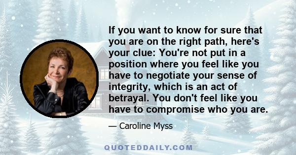 If you want to know for sure that you are on the right path, here's your clue: You're not put in a position where you feel like you have to negotiate your sense of integrity, which is an act of betrayal. You don't feel