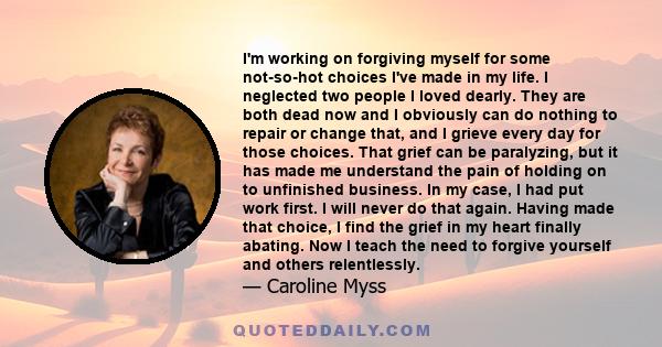 I'm working on forgiving myself for some not-so-hot choices I've made in my life. I neglected two people I loved dearly. They are both dead now and I obviously can do nothing to repair or change that, and I grieve every 