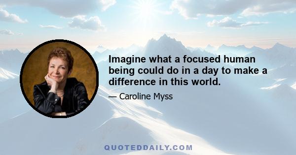 Imagine what a focused human being could do in a day to make a difference in this world.