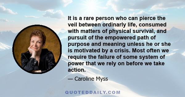 It is a rare person who can pierce the veil between ordinarly life, consumed with matters of physical survival, and pursuit of the empowered path of purpose and meaning unless he or she is motivated by a crisis. Most