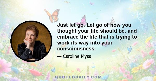 Just let go. Let go of how you thought your life should be, and embrace the life that is trying to work its way into your consciousness.