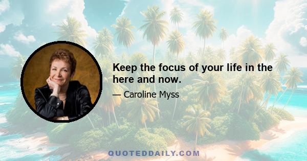 Keep the focus of your life in the here and now.