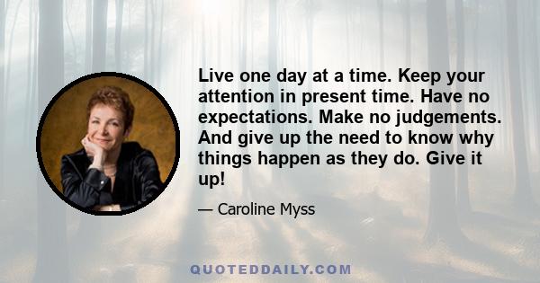 Live one day at a time. Keep your attention in present time. Have no expectations. Make no judgements. And give up the need to know why things happen as they do. Give it up!