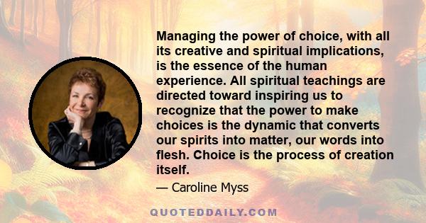 Managing the power of choice, with all its creative and spiritual implications, is the essence of the human experience. All spiritual teachings are directed toward inspiring us to recognize that the power to make