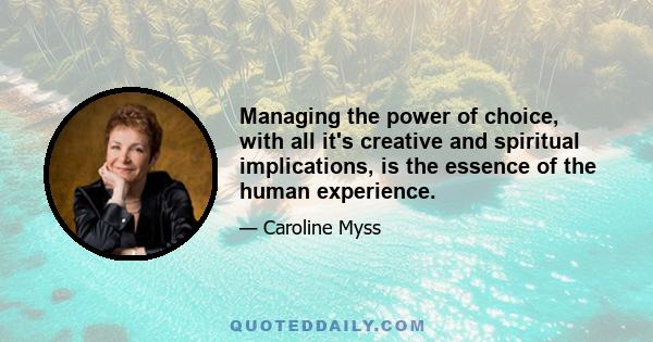 Managing the power of choice, with all it's creative and spiritual implications, is the essence of the human experience.