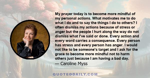 My prayer today is to become more mindful of my personal actions. What motivates me to do what I do and to say the things I do to others? I often dismiss my actions because of stress or anger but the people I hurt along 