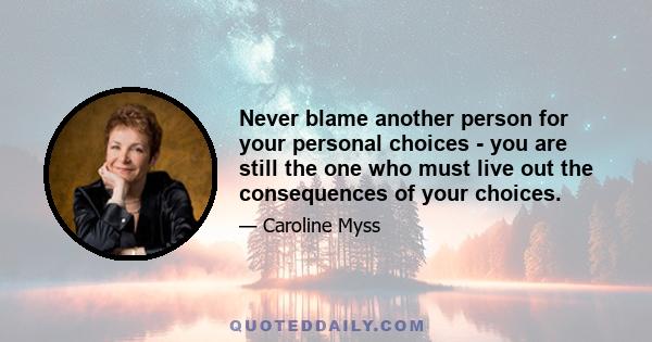 Never blame another person for your personal choices - you are still the one who must live out the consequences of your choices.