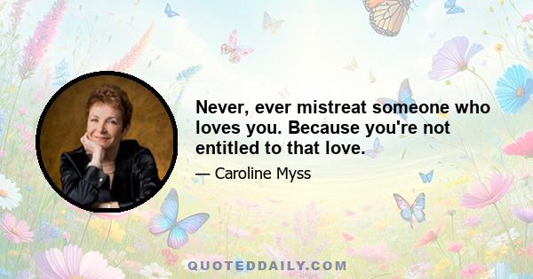 Never, ever mistreat someone who loves you. Because you're not entitled to that love.