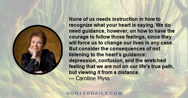 None of us needs instruction in how to recognize what your heart is saying. We do need guidance, however, on how to have the courage to follow those feelings, since they will force us to change our lives in any case.