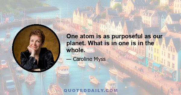 One atom is as purposeful as our planet. What is in one is in the whole.