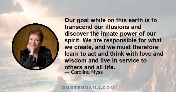 Our goal while on this earth is to transcend our illusions and discover the innate power of our spirit. We are responsible for what we create, and we must therefore learn to act and think with love and wisdom and live