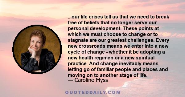 ...our life crises tell us that we need to break free of beliefs that no longer serve our personal development. These points at which we must choose to change or to stagnate are our greatest challenges. Every new