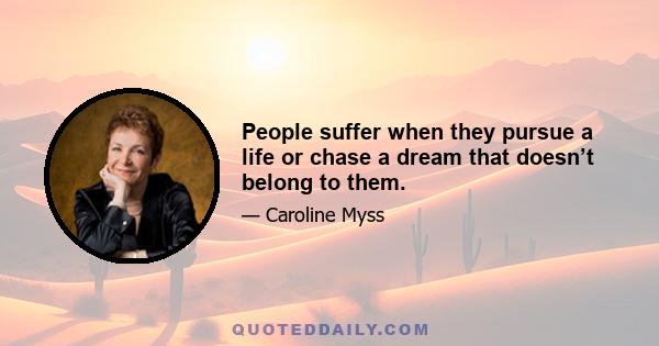 People suffer when they pursue a life or chase a dream that doesn’t belong to them.